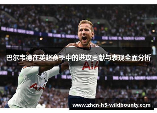 巴尔韦德在英超赛季中的进攻贡献与表现全面分析