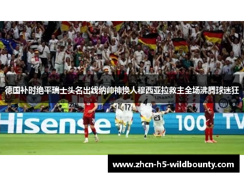 德国补时绝平瑞士头名出线纳帅神换人穆西亚拉救主全场沸腾球迷狂