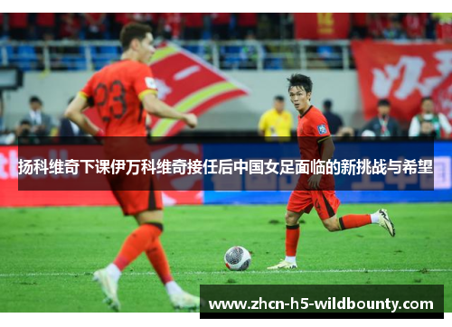 扬科维奇下课伊万科维奇接任后中国女足面临的新挑战与希望