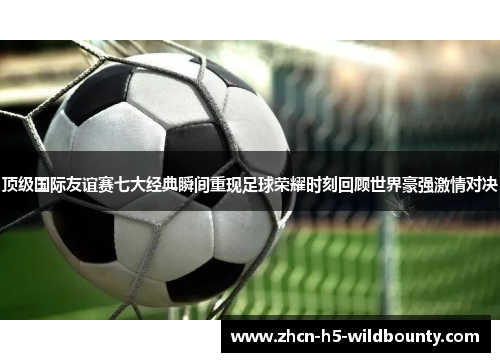 顶级国际友谊赛七大经典瞬间重现足球荣耀时刻回顾世界豪强激情对决