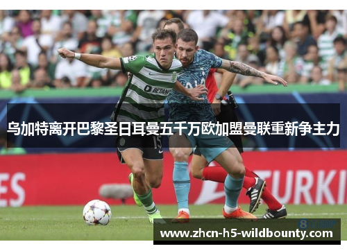 乌加特离开巴黎圣日耳曼五千万欧加盟曼联重新争主力 乌加特离开巴黎圣日耳曼五千万欧加盟曼联重新争主力
